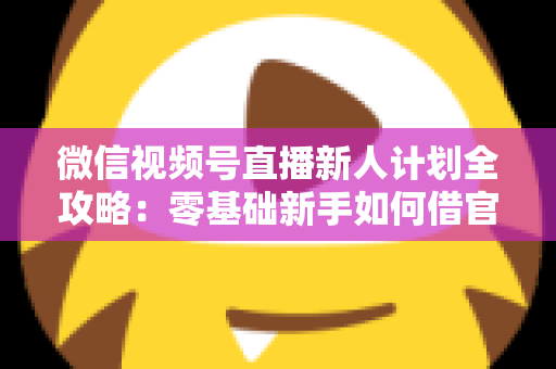 微信视频号直播新人计划全攻略:零基础新手如何借官方扶持快速起号、涨粉与变现 微信视频号直播新人计划全攻略:零基础新手如何借官方扶持快速起号、涨粉与变现