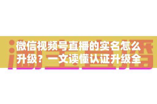 微信视频号直播的实名怎么升级?一文读懂认证升级全流程与避坑指南 微信视频号直播的实名怎么升级?一文读懂认证升级全流程与避坑指南