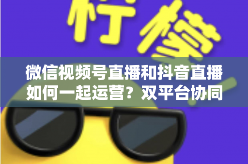微信视频号直播和抖音直播如何一起运营?双平台协同引流与变现实战全攻略 微信视频号直播和抖音直播如何一起运营?双平台协同引流与变现实战全攻略