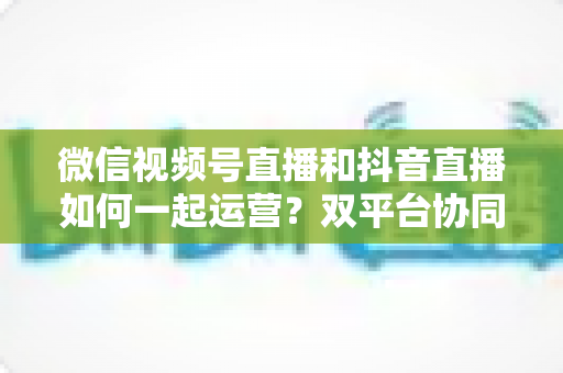 微信视频号直播和抖音直播如何一起运营？双平台协同引流与变现实战全攻略
