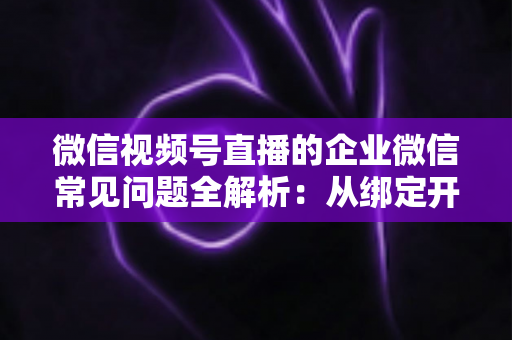 微信视频号直播的企业微信常见问题全解析:从绑定开通到私域运营的实操指南 微信视频号直播的企业微信常见问题全解析:从绑定开通到私域运营的实操指南