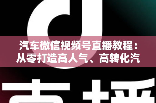 汽车微信视频号直播教程:从零打造高人气、高转化汽车直播间的完整实战指南 汽车微信视频号直播教程:从零打造高人气、高转化汽车直播间的完整实战指南