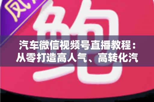 汽车微信视频号直播教程:从零打造高人气、高转化汽车直播间的完整实战指南 汽车微信视频号直播教程:从零打造高人气、高转化汽车直播间的完整实战指南