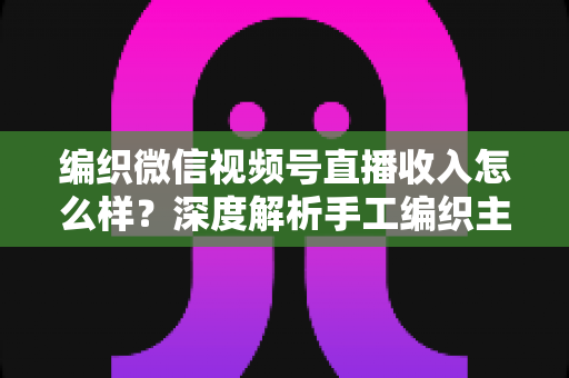 编织微信视频号直播收入怎么样？深度解析手工编织主播的真实收益与变现全攻略