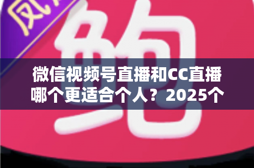 微信视频号直播和CC直播哪个更适合个人？2025个人主播平台选择深度测评与避坑指南