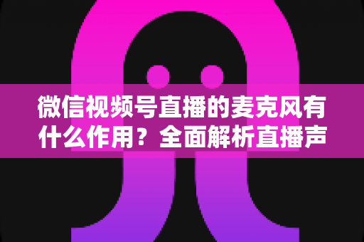 微信视频号直播的麦克风有什么作用?全面解析直播声音的核心密码与实用指南 微信视频号直播的麦克风有什么作用?全面解析直播声音的核心密码与实用指南