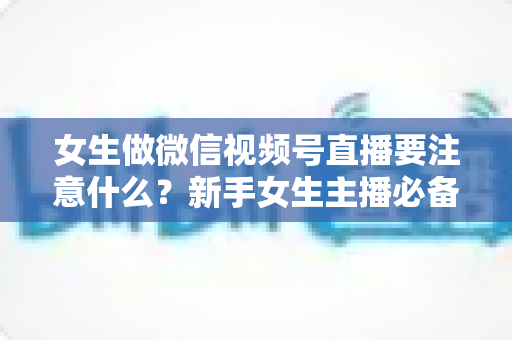 女生做微信视频号直播要注意什么?新手女生主播必备的开播指南与避坑攻略 女生做微信视频号直播要注意什么?新手女生主播必备的开播指南与避坑攻略