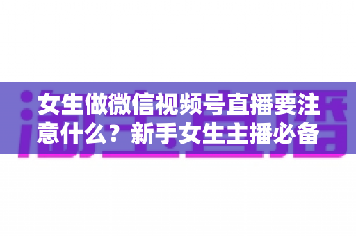 女生做微信视频号直播要注意什么?新手女生主播必备的开播指南与避坑攻略 女生做微信视频号直播要注意什么?新手女生主播必备的开播指南与避坑攻略