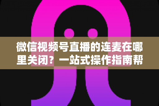 微信视频号直播的连麦在哪里关闭?一站式操作指南帮你轻松管理直播间连麦权限 微信视频号直播的连麦在哪里关闭?一站式操作指南帮你轻松管理直播间连麦权限
