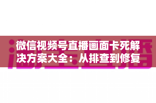 微信视频号直播画面卡死解决方案大全:从排查到修复的完整实用指南 微信视频号直播画面卡死解决方案大全:从排查到修复的完整实用指南