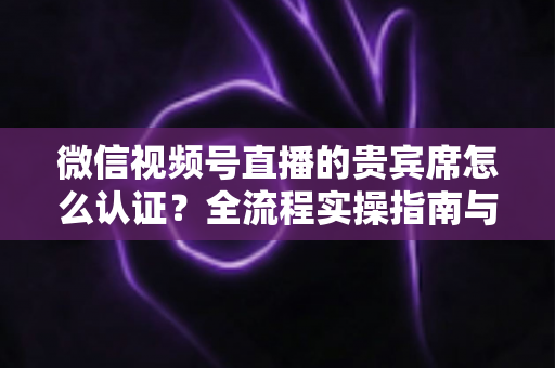 微信视频号直播的贵宾席怎么认证?全流程实操指南与避坑手册 微信视频号直播的贵宾席怎么认证?全流程实操指南与避坑手册