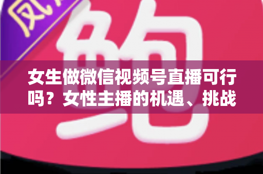 女生做微信视频号直播可行吗？女性主播的机遇、挑战与实操全指南