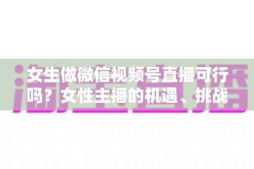 女生做微信视频号直播可行吗？女性主播的机遇、挑战与实操全指南