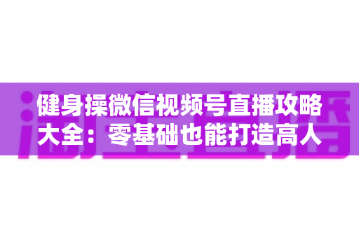 健身操微信视频号直播攻略大全:零基础也能打造高人气健身直播间的实战指南 健身操微信视频号直播攻略大全:零基础也能打造高人气健身直播间的实战指南