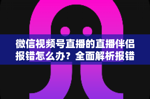 微信视频号直播的直播伴侣报错怎么办？全面解析报错原因与实用解决方案，助你快速恢复开播