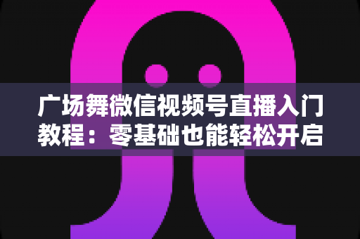 广场舞微信视频号直播入门教程:零基础也能轻松开启舞蹈直播之路 广场舞微信视频号直播入门教程:零基础也能轻松开启舞蹈直播之路