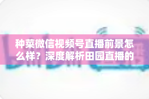 种菜微信视频号直播前景怎么样？深度解析田园直播的机遇与未来