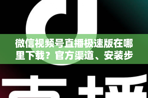 微信视频号直播极速版在哪里下载？官方渠道、安装步骤与避坑指南一文讲清