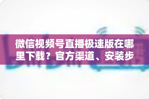 微信视频号直播极速版在哪里下载？官方渠道、安装步骤与避坑指南一文讲清