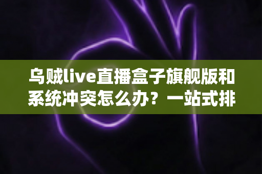 乌贼live直播盒子旗舰版和系统冲突怎么办?一站式排查指南与实用解决方案 乌贼live直播盒子旗舰版和系统冲突怎么办?一站式排查指南与实用解决方案