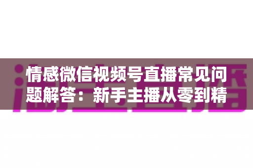 情感微信视频号直播常见问题解答：新手主播从零到精通的实战避坑指南