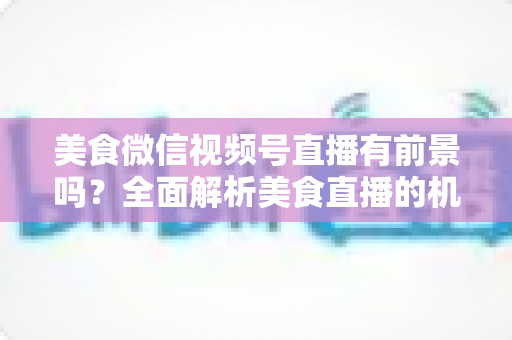 美食微信视频号直播有前景吗?全面解析美食直播的机遇、玩法与变现路径 美食微信视频号直播有前景吗?全面解析美食直播的机遇、玩法与变现路径