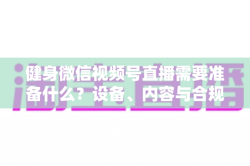 健身微信视频号直播需要准备什么？设备、内容与合规全流程准备清单