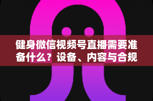 健身微信视频号直播需要准备什么？设备、内容与合规全流程准备清单