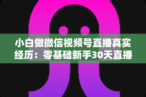 小白做微信视频号直播真实经历:零基础新手30天直播避坑与成长全记录 小白做微信视频号直播真实经历:零基础新手30天直播避坑与成长全记录