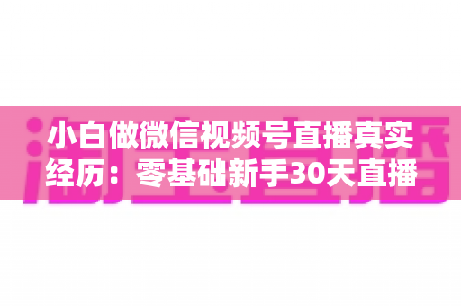 小白做微信视频号直播真实经历:零基础新手30天直播避坑与成长全记录 小白做微信视频号直播真实经历:零基础新手30天直播避坑与成长全记录