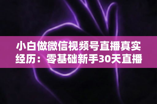 小白做微信视频号直播真实经历：零基础新手30天直播避坑与成长全记录