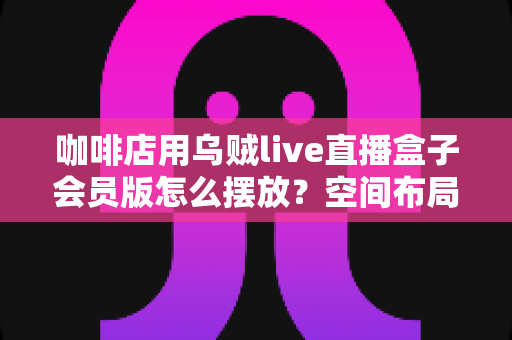 咖啡店用乌贼live直播盒子会员版怎么摆放？空间布局与细节优化全攻略