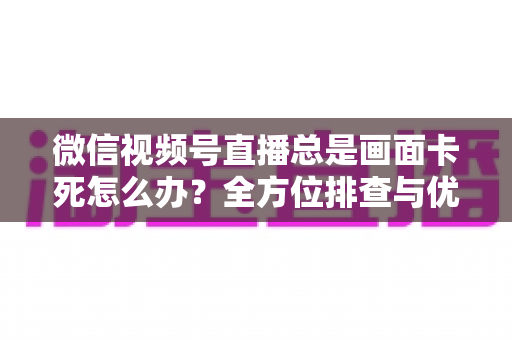 微信视频号直播总是画面卡死怎么办?全方位排查与优化指南,让直播流畅不再卡顿 微信视频号直播总是画面卡死怎么办?全方位排查与优化指南,让直播流畅不再卡顿