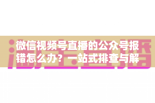微信视频号直播的公众号报错怎么办?一站式排查与解决全攻略 微信视频号直播的公众号报错怎么办?一站式排查与解决全攻略