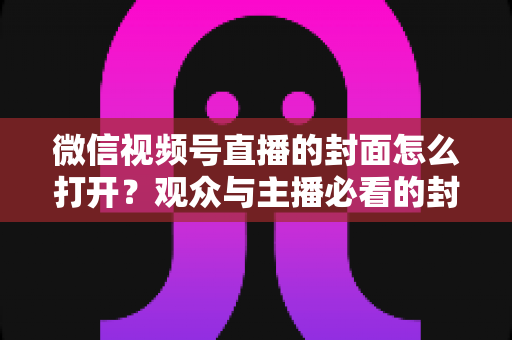 微信视频号直播的封面怎么打开?观众与主播必看的封面查看与设置全攻略 微信视频号直播的封面怎么打开?观众与主播必看的封面查看与设置全攻略