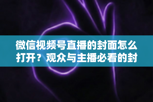 微信视频号直播的封面怎么打开?观众与主播必看的封面查看与设置全攻略 微信视频号直播的封面怎么打开?观众与主播必看的封面查看与设置全攻略