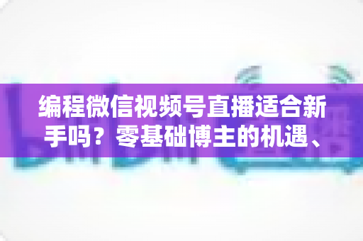 编程微信视频号直播适合新手吗?零基础博主的机遇、挑战与实战全指南 编程微信视频号直播适合新手吗?零基础博主的机遇、挑战与实战全指南