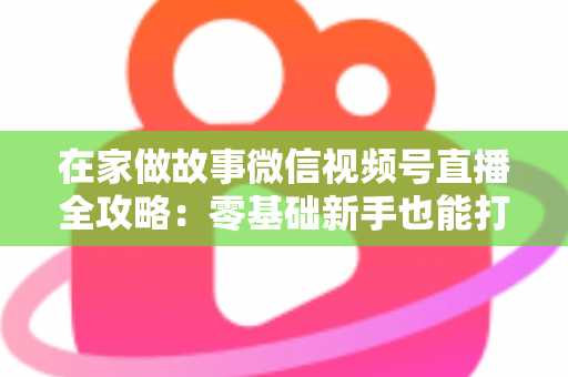 在家做故事微信视频号直播全攻略：零基础新手也能打造高人气居家故事直播间