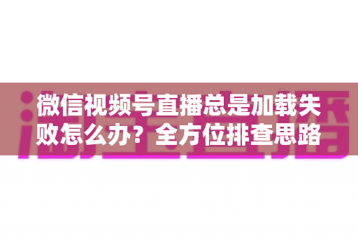 微信视频号直播总是加载失败怎么办？全方位排查思路与实用解决方案
