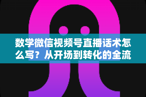 数学微信视频号直播话术怎么写?从开场到转化的全流程实战指南 数学微信视频号直播话术怎么写?从开场到转化的全流程实战指南