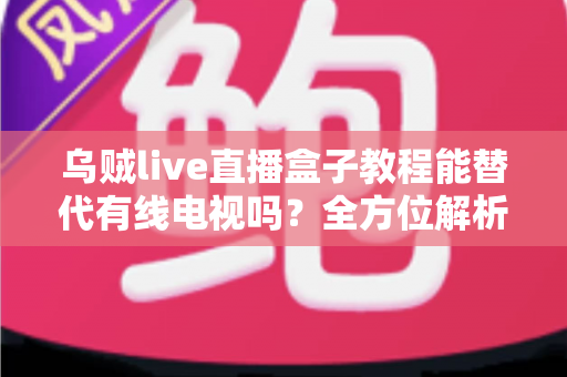乌贼live直播盒子教程能替代有线电视吗？全方位解析直播盒子与有线电视的选择指南