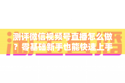 测评微信视频号直播怎么做?零基础新手也能快速上手的全流程实操与效果评估指南 测评微信视频号直播怎么做?零基础新手也能快速上手的全流程实操与效果评估指南