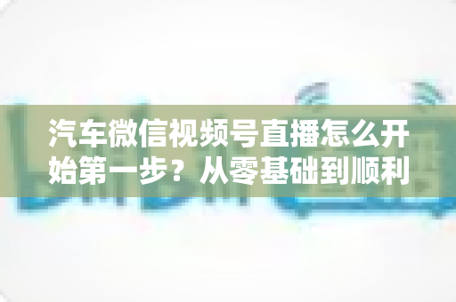 汽车微信视频号直播怎么开始第一步?从零基础到顺利开播的完整实操指南 汽车微信视频号直播怎么开始第一步?从零基础到顺利开播的完整实操指南