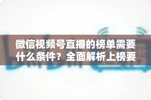微信视频号直播的榜单需要什么条件？全面解析上榜要素与实用运营指南