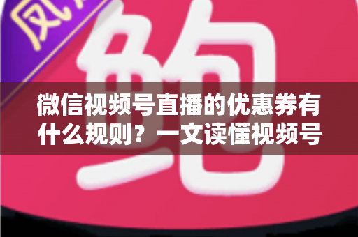 微信视频号直播的优惠券有什么规则？一文读懂视频号直播优惠券玩法与避坑指南