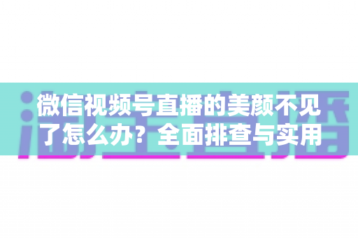微信视频号直播的美颜不见了怎么办?全面排查与实用修复指南 微信视频号直播的美颜不见了怎么办?全面排查与实用修复指南