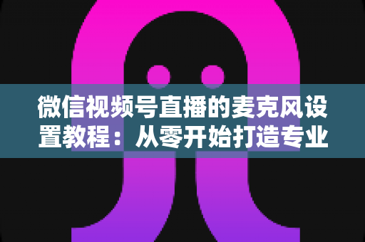微信视频号直播的麦克风设置教程:从零开始打造专业级直播音质的完整指南 微信视频号直播的麦克风设置教程:从零开始打造专业级直播音质的完整指南