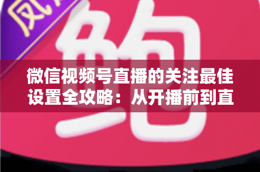 微信视频号直播的关注最佳设置全攻略:从开播前到直播后的完整涨粉配置指南 微信视频号直播的关注最佳设置全攻略:从开播前到直播后的完整涨粉配置指南