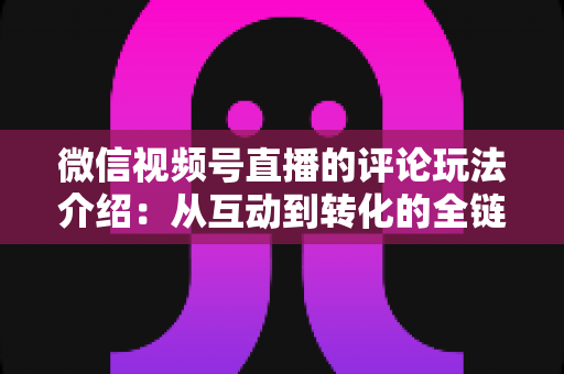 微信视频号直播的评论玩法介绍:从互动到转化的全链路实战指南 微信视频号直播的评论玩法介绍:从互动到转化的全链路实战指南