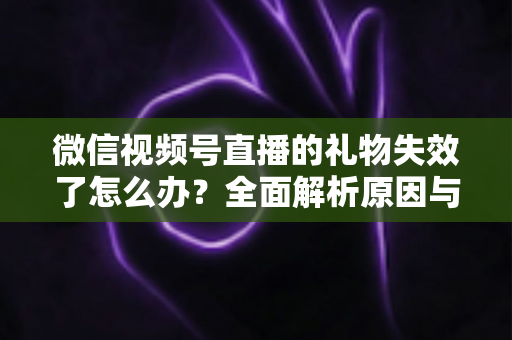 微信视频号直播的礼物失效了怎么办？全面解析原因与实用解决方案